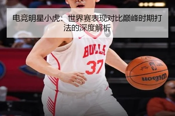 电竞明星小虎：世界赛表现对比巅峰时期打法的深度解析