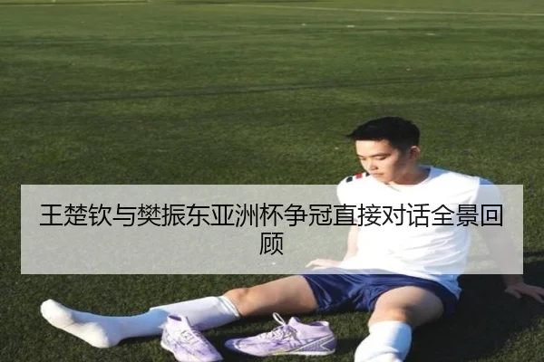 王楚钦与樊振东亚洲杯争冠直接对话全景回顾